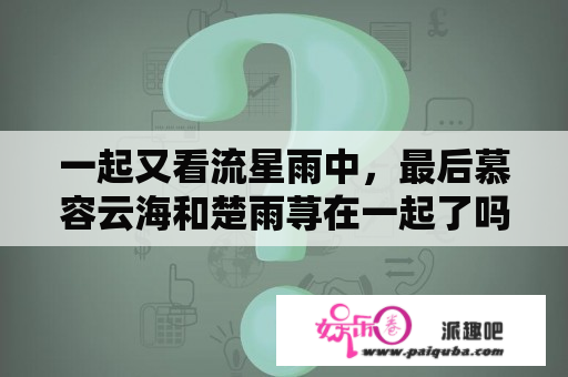 一起又看流星雨中，最后慕容云海和楚雨荨在一起了吗？“一起又看流星雨”大结局，云海是跟雨荨还是蒋媛？