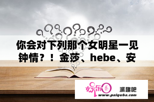 你会对下列那个女明星一见钟情？！金莎、hebe、安以轩、卓文萱、刘品言、陈意涵