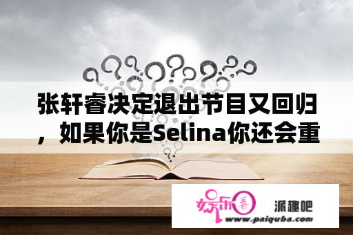 张轩睿决定退出节目又回归，如果你是Selina你还会重新接受吗？