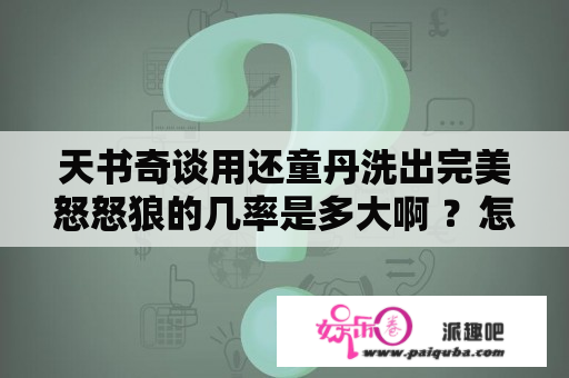 天书奇谈用还童丹洗出完美怒怒狼的几率是多大啊 ？怎样获得还童丹？