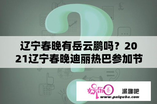 辽宁春晚有岳云鹏吗？2021辽宁春晚迪丽热巴参加节目吗？