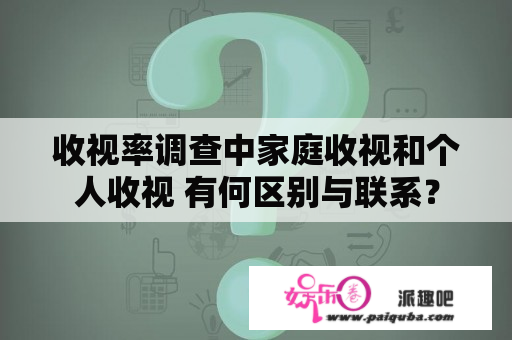 收视率调查中家庭收视和个人收视 有何区别与联系？