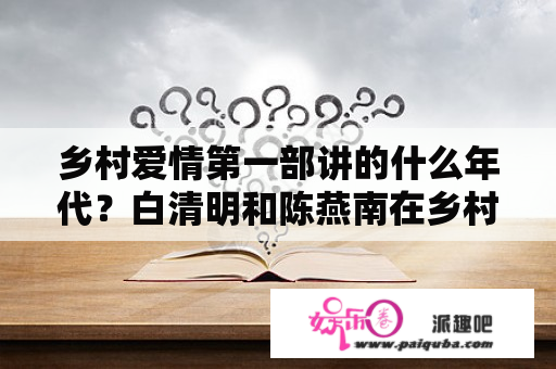 乡村爱情第一部讲的什么年代？白清明和陈燕南在乡村爱情故事中第一次见面时是哪一集？