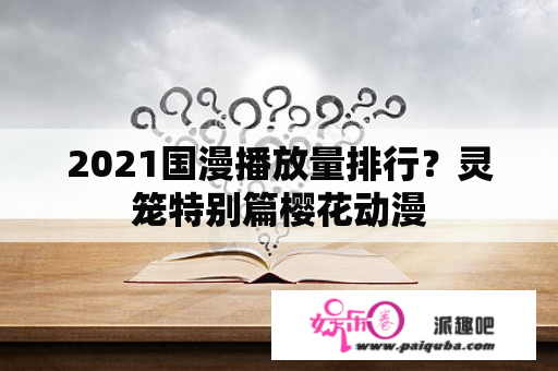 2021国漫播放量排行？灵笼特别篇樱花动漫