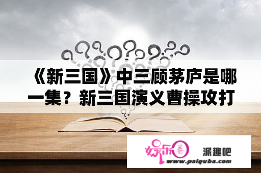 《新三国》中三顾茅庐是哪一集？新三国演义曹操攻打徐州是第几集？