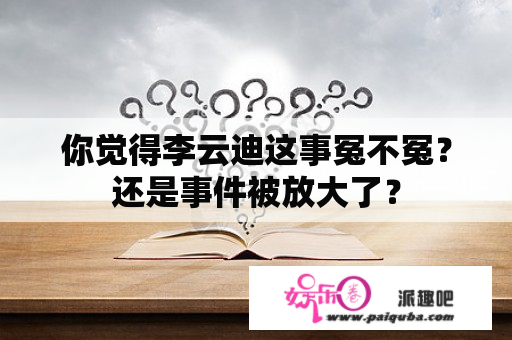 你觉得李云迪这事冤不冤？还是事件被放大了？