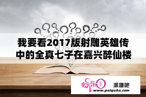 我要看2017版射雕英雄传中的全真七子在嘉兴醉仙楼比武那一集？17版射雕英雄传剧情介绍？