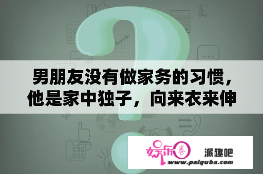 男朋友没有做家务的习惯，他是家中独子，向来衣来伸手，饭来张口，这怎么办？