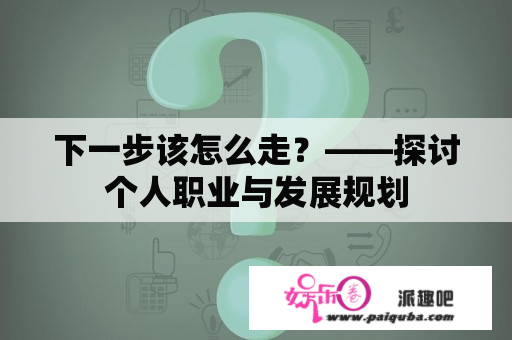 下一步该怎么走？——探讨个人职业与发展规划