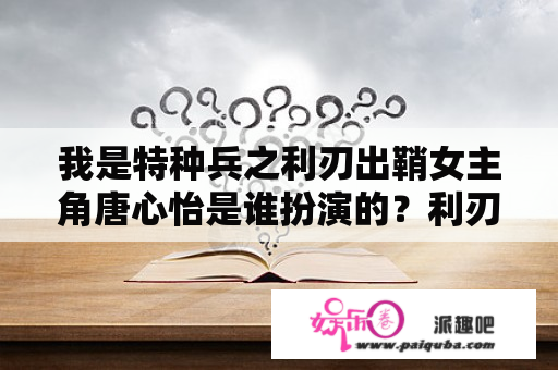 我是特种兵之利刃出鞘女主角唐心怡是谁扮演的？利刃出鞘察猜扮演者？