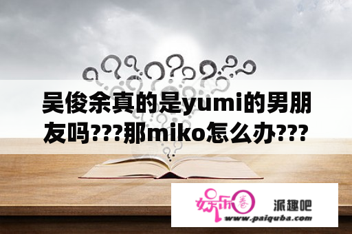 吴俊余真的是yumi的男朋友吗???那miko怎么办???