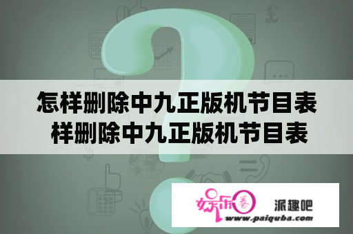 怎样删除中九正版机节目表 样删除中九正版机节目表怎&amp;amp;lt;br？