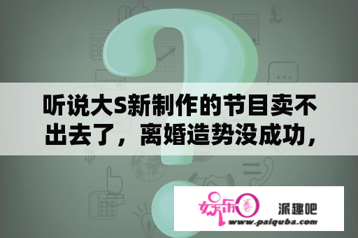 听说大S新制作的节目卖不出去了，离婚造势没成功，是真的吗？