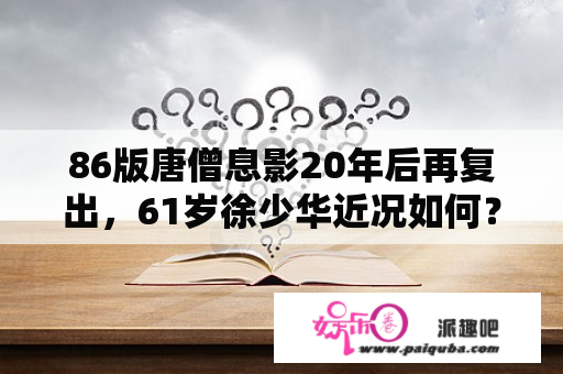 86版唐僧息影20年后再复出，61岁徐少华近况如何？