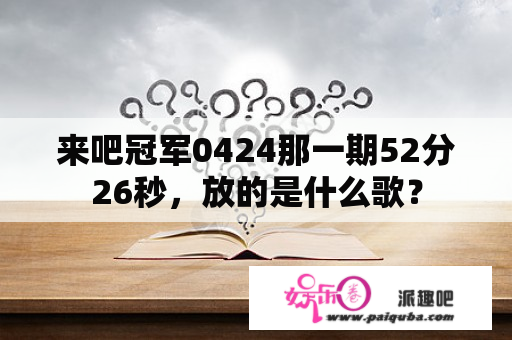 来吧冠军0424那一期52分26秒，放的是什么歌？