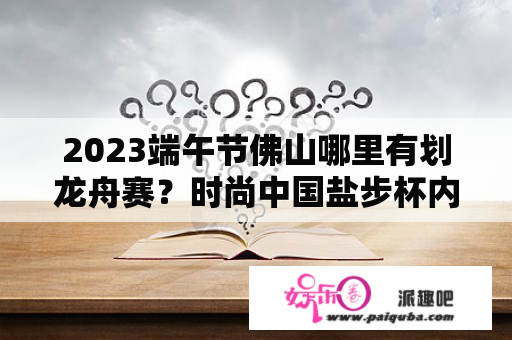 2023端午节佛山哪里有划龙舟赛？时尚中国盐步杯内衣