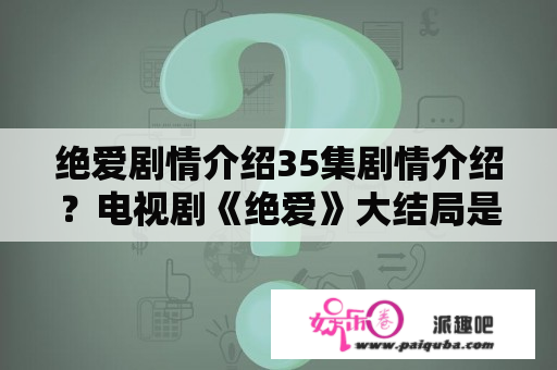 绝爱剧情介绍35集剧情介绍？电视剧《绝爱》大结局是是什么？