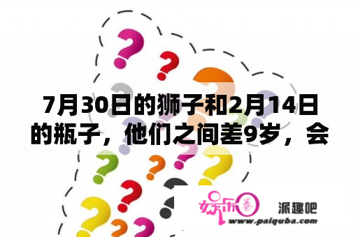 7月30日的狮子和2月14日的瓶子，他们之间差9岁，会有怎样的结果？请教张曦文老师，多谢！！