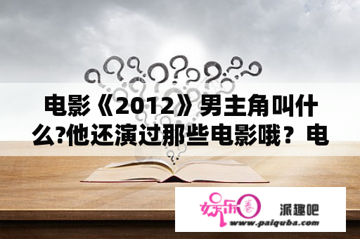 电影《2012》男主角叫什么?他还演过那些电影哦？电影2012电影完整版播放