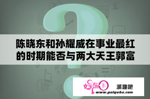 陈晓东和孙耀威在事业最红的时期能否与两大天王郭富城拂晓
抗衡呢?为什么？