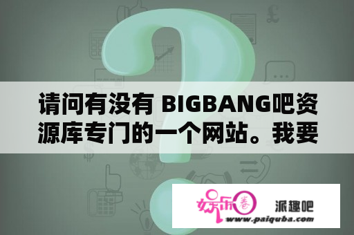 请问有没有 BIGBANG吧资源库专门的一个网站。我要的是那种BIGBANG出道到现在，所有综艺节目的一个汇总网站