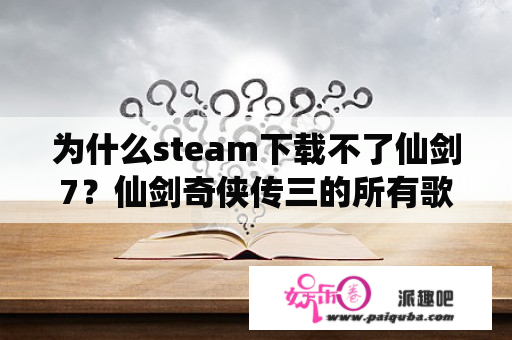 为什么steam下载不了仙剑7？仙剑奇侠传三的所有歌曲下载地址？