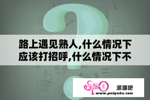 路上遇见熟人,什么情况下应该打招呼,什么情况下不应该打照顾?这是礼仪问题。大神们帮帮忙？不要和陌生人说话全集