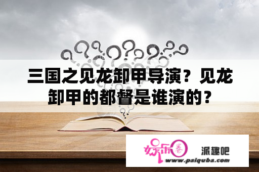 三国之见龙卸甲导演？见龙卸甲的都督是谁演的？