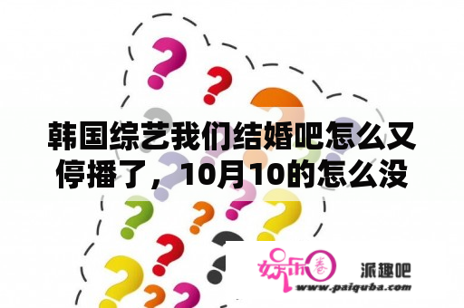 韩国综艺我们结婚吧怎么又停播了，10月10的怎么没有？没谈过恋爱的我们为什么停播？