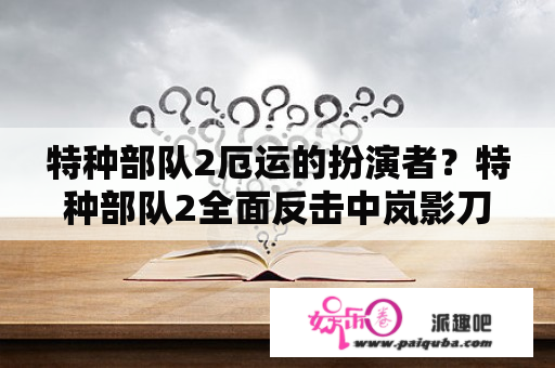 特种部队2厄运的扮演者？特种部队2全面反击中岚影刀用的是什么钢？