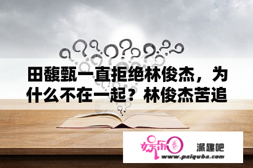 田馥甄一直拒绝林俊杰，为什么不在一起？林俊杰苦追田馥甄10年未果，究竟什么原因？