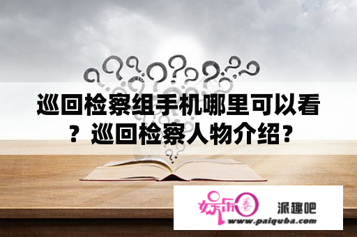 巡回检察组手机哪里可以看？巡回检察人物介绍？