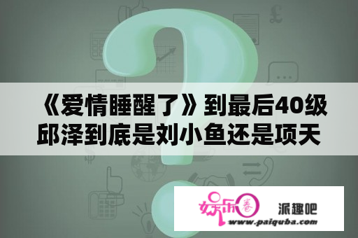 《爱情睡醒了》到最后40级邱泽到底是刘小鱼还是项天骐啊。搞不懂了？爱情睡醒了项天骐与仇岩夺回公司第几集？