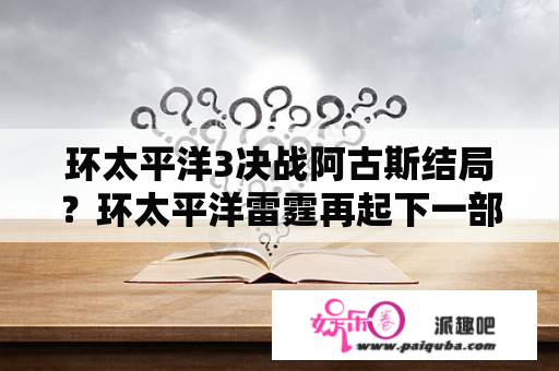 环太平洋3决战阿古斯结局？环太平洋雷霆再起下一部是什么？