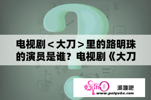 电视剧＜大刀＞里的路明珠的演员是谁？电视剧《大刀》是谁主演的？