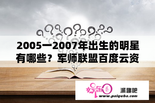 2005一2007年出生的明星有哪些？军师联盟百度云资源