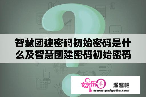 智慧团建密码初始密码是什么及智慧团建密码初始密码是什么验证码