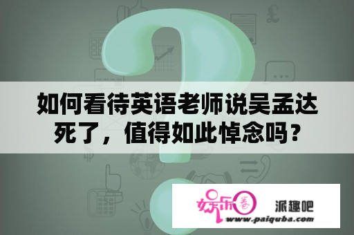 如何看待英语老师说吴孟达死了，值得如此悼念吗？