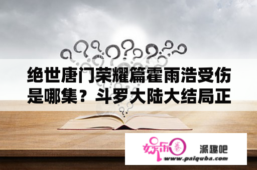 绝世唐门荣耀篇霍雨浩受伤是哪集？斗罗大陆大结局正篇播出了吗？