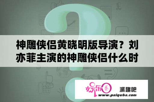 神雕侠侣黄晓明版导演？刘亦菲主演的神雕侠侣什么时候播的？