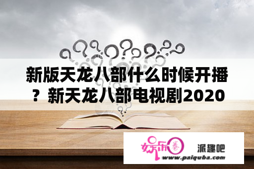 新版天龙八部什么时候开播？新天龙八部电视剧2020