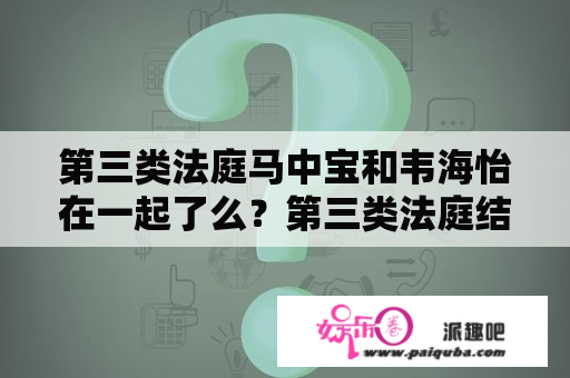 第三类法庭马中宝和韦海怡在一起了么？第三类法庭结局