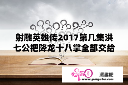 射雕英雄传2017第几集洪七公把降龙十八掌全部交给郭靖？胡歌版射雕英雄传第几集洪七公收郭靖为徒？