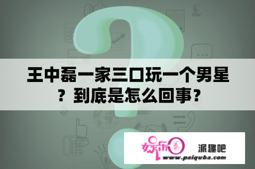 王中磊一家三口玩一个男星？到底是怎么回事？