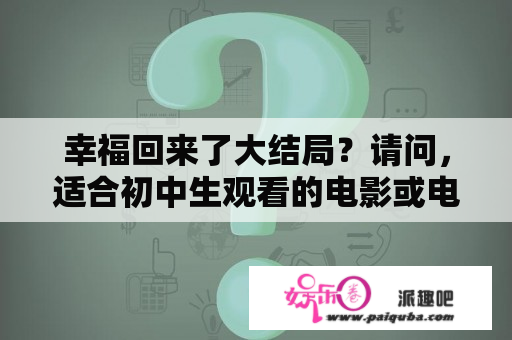 幸福回来了大结局？请问，适合初中生观看的电影或电视剧都有哪些呢？