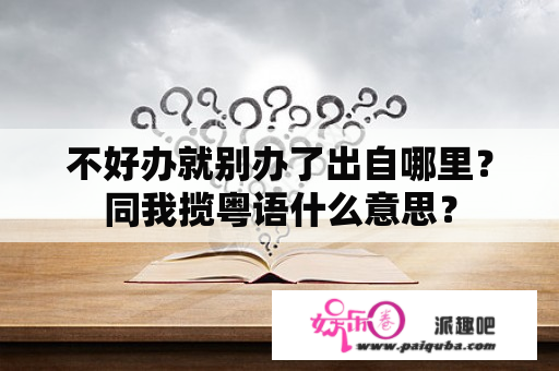 不好办就别办了出自哪里？同我揽粤语什么意思？