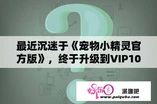 最近沉迷于《宠物小精灵官方版》，终于升级到VIP10了，难免想得瑟下，另外，有谁能分享下VIP10详细的特权？宠物小精灵官方版