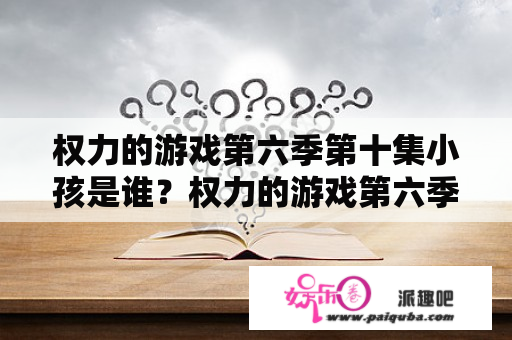 权力的游戏第六季第十集小孩是谁？权力的游戏第六季第一集最后什么意思，红袍女为什么变老了？