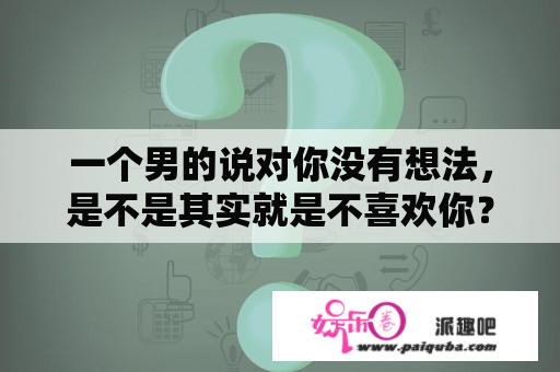 一个男的说对你没有想法，是不是其实就是不喜欢你？相亲男说喜欢我，却不主动联系我，为什么？