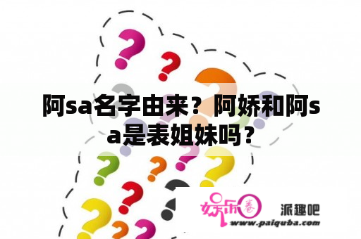 阿sa名字由来？阿娇和阿sa是表姐妹吗？